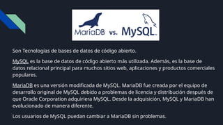Son Tecnologías de bases de datos de código abierto.
MySQL es la base de datos de código abierto más utilizada. Además, es la base de
datos relacional principal para muchos sitios web, aplicaciones y productos comerciales
populares.
MariaDB es una versión modificada de MySQL. MariaDB fue creada por el equipo de
desarrollo original de MySQL debido a problemas de licencia y distribución después de
que Oracle Corporation adquiriera MySQL. Desde la adquisición, MySQL y MariaDB han
evolucionado de manera diferente.
Los usuarios de MySQL puedan cambiar a MariaDB sin problemas.
 