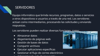 SERVIDORES
Equipo informático que brinda recursos, programas, datos o servicios
a otros dispositivos o usuarios a través de una red. Los servidores
actúan como intermediarios, procesando las solicitudes y enviando
respuestas.
Los servidores pueden realizar diversas funciones, como:
● Almacenar datos
● Alojamiento de páginas web
● Gestión de bases de datos
● Compartir archivos
● Ejecutar aplicaciones específicas
● Gestionar el flujo de correo electrónico
 