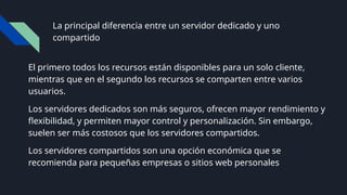 La principal diferencia entre un servidor dedicado y uno
compartido
El primero todos los recursos están disponibles para un solo cliente,
mientras que en el segundo los recursos se comparten entre varios
usuarios.
Los servidores dedicados son más seguros, ofrecen mayor rendimiento y
flexibilidad, y permiten mayor control y personalización. Sin embargo,
suelen ser más costosos que los servidores compartidos.
Los servidores compartidos son una opción económica que se
recomienda para pequeñas empresas o sitios web personales
 