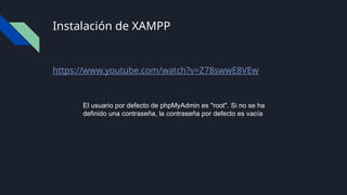 Instalación de XAMPP
https://www.youtube.com/watch?v=Z78swwE8VEw
El usuario por defecto de phpMyAdmin es "root". Si no se ha
definido una contraseña, la contraseña por defecto es vacía
 