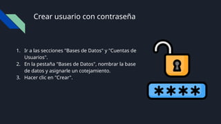 Crear usuario con contraseña
1. Ir a las secciones "Bases de Datos" y "Cuentas de
Usuarios".
2. En la pestaña "Bases de Datos", nombrar la base
de datos y asignarle un cotejamiento.
3. Hacer clic en "Crear".
 