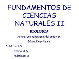 FUNDAMENTOS DE
CIENCIAS
NATURALES II
BIOLOGÍA
Asignatura obligatoria del grado en
Educación primaria.
Créditos: 4.5
Teoría: 3.5c
Prácticas: 1c
 
