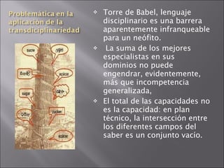 Torre de Babel, lenguaje disciplinario es una barrera aparentemente infranqueable para un neófito.   La suma de los mejores especialistas en sus dominios no puede engendrar, evidentemente, más que incompetencia generalizada,  El total de las capacidades no es la capacidad: en plan técnico, la intersección entre los diferentes campos del saber es un conjunto vacío. 