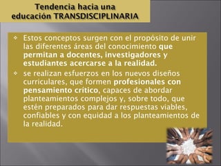 Estos conceptos surgen con el propósito de unir las diferentes áreas del conocimiento  que permitan a docentes, investigadores y estudiantes acercarse a la realidad. se realizan esfuerzos en los nuevos diseños curriculares, que formen  profesionales con pensamiento crítico , capaces de abordar planteamientos complejos y, sobre todo, que estén preparados para dar respuestas viables, confiables y con equidad a los planteamientos de la realidad.  