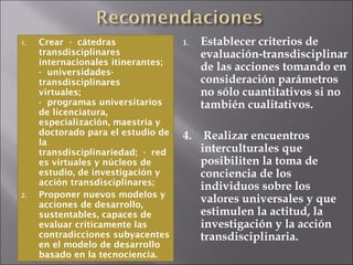 Crear - cátedras transdisciplinares internacionales itinerantes;  - universidades-transdisciplinares virtuales;  - programas universitarios de licenciatura, especialización, maestría y doctorado para el estudio de la transdisciplinariedad; - redes virtuales y núcleos de estudio, de investigación y acción transdisciplinares; Proponer nuevos modelos y acciones de desarrollo, sustentables, capaces de evaluar críticamente las contradicciones subyacentes en el modelo de desarrollo basado en la tecnociencia. Establecer criterios de evaluación-transdisciplinar de las acciones tomando en consideración parámetros no sólo cuantitativos si no también cualitativos. 4.  Realizar encuentros interculturales que posibiliten la toma de conciencia de los individuos sobre los valores universales y que estimulen la actitud, la investigación y la acción transdisciplinaria. 