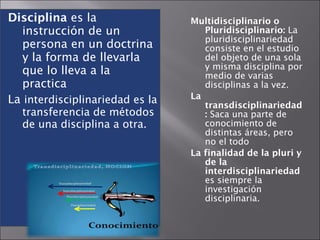 Disciplina  es la instrucción de un persona en un doctrina y la forma de llevarla que lo lleva a la practica La  interdisciplinariedad es la transferencia de métodos de una disciplina a otra.  Multidisciplinario o Pluridisciplinario:  La pluridisciplinariedad consiste en el estudio del objeto de una sola y misma disciplina por medio de varias disciplinas a la vez.  La transdisciplinariedad:  Saca una parte de conocimiento de distintas áreas, pero no el todo La finalidad de la pluri y de la interdisciplinariedad  es siempre la investigación disciplinaria. 