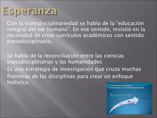 Con la transdisciplinariedad se habla de la “educación integral del ser humano”. En ese sentido, insistió en la necesidad de crear currículos académicos con sentido transdisciplinario. Se habla de la reconciliación entre las ciencias transdisciplinarias y las humanidades Es una estrategia de investigación que cruza muchas fronteras de las disciplinas para crear un enfoque holístico 