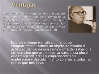 Bajo un enfoque transdisciplinario, no compartimentalizamos un objeto de estudio o actividad dentro de una rama u otra del saber o la ciencia, sino que asumimos su naturaleza plural que trasciende áreas y emprendemos su exploración y descubrimiento abiertos a todas las ramas que nos lleve. “ Ese término fue inventado en su momento para expresar, sobre todo en el campo de la enseñanza, la necesidad de una feliz transgresión de las fronteras entre las disciplinas, de una superación de la pluri y de la interdisciplinariedad” (Nicolescu,1998:3). 