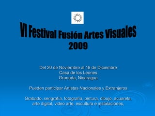 VI Festival Fusión Artes Visuales 2009 Del 20 de Noviembre al 18 de DiciembreCasa de los LeonesGranada, NicaraguaPueden participar Artistas Nacionales y ExtranjerosGrabado, serigrafía, fotografía, pintura, dibujo, acuarela, arte digital, video arte, escultura e instalaciones,  