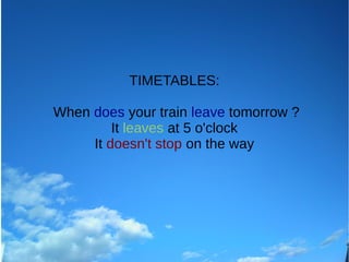 TIMETABLES:
When does your train leave tomorrow ?
It leaves at 5 o'clock
It doesn't stop on the way