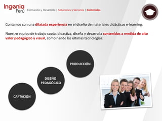 Formación y Desarrollo | Soluciones y Servicios | Tecnología
Sapiens es un desarrollo íntegramente realizado
por Ingenia, basado en productos de software
libre, sobre los que Ingenia ha construido una
plataforma tecnológica que proporciona una
completa solución de e-learning.
La capacidad de Ingenia en proyectos de estas
características garantiza igualmente el
desarrollo de nuevas funcionalidades a medida,
así como un soporte técnico de alto nivel que
podrá responder rápidamente. El uso de
software libre como base de la plataforma,
proporciona una garantía de éxito sin poner en
riesgo de cautividad la inversión realizada.
SAPIENS Open eLearning
Suite es una familia de
soluciones para la
gestión de la formación,
que facilita los diferentes
procesos relacionados
con la creación, gestión
y difusión de contenidos
formativos.
 