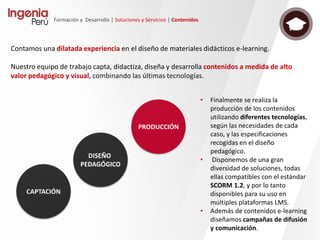 Formación y Desarrollo | Soluciones y Servicios | Tecnología
• Nuestro conocimiento nos permite adaptarnos a distintos entornos
mediante el análisis y detección de las diversas particularidades propias de
cada sistema, ajustando y aportando soluciones que aseguren un correcto
funcionamiento, tanto con contenidos propios como de terceros.
• La funcionalidad que aporta SCORM no queda únicamente en el reporte
de puntuaciones y reportes al LMS. Avanzamos y evolucionamos en la línea
de mejorar la experiencia del usuario, monitorizando y controlando sus
distintos estados y permitiendo generar una respuesta especifica y
personalizada a cada situación por medio de contenidos adaptativos,
todo ello consistente en los distintos intentos realizados por el alumno.
• Por otro lado, aportamos soluciones personalizadas que permitan realizar
un análisis detallado los recorridos y resultados de los usuarios, incluso
ampliando las funcionalidades nativas del estándar mediante el uso de
capas de servicios web encargados de comunicaciones tanto con el LMS
como otros aplicativos para reportes específicos.
Además, Ingenia
trata de realizar
una permanente
investigación y
búsqueda de
nuevas
tendencias
técnicas y
metodológicas,
como pueden
ser: Tin Can API,
OpenBadges,
m-learning,
empleo de las
RRSS en e-
learning, APPs,
etc.
Contamos con una amplia experiencia en este estándar, desde sus
versiones más extendidas (SCORM 1.2) a las más recientes, que nos
permite desarrollar requerimientos específicos y contenidos
compatibles con los principales LMS del mercado, cubriendo las
distintas necesidades de cada proyecto.
 