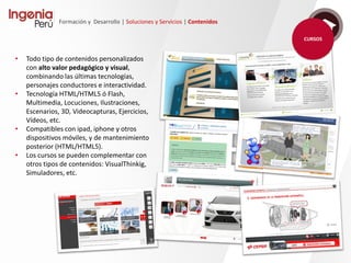 Formación y Desarrollo | Soluciones y Servicios | Contenidos
Contamos con una dilatada experiencia en el diseño y desarrollo de materiales didácticos
e-learning.
Nuestro equipo de trabajo diseña, capta, didactiza y desarrolla contenidos a medida de alto valor
pedagógico y visual, combinando las últimas tecnologías.
Nuestra metodología de trabajo se divide en 5 fases, y conforme al proyecto participamos en
aquellas que el cliente requiera.
Ingenia aplica en todos los
procesos vinculados a esta
actividad, los criterios exigidos
para la certificación ISO9001.
 