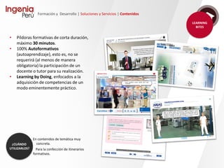 Formación y Desarrollo | Soluciones y Servicios | Contenidos
Diseño Instruccional
En capacitación e-learning y b-learning, el diseño instruccional tiene, además de la dimensión
pedagógica, un peso importante de la dimensión tecnológica. En este sentido, Ingenia al dar
apoyo o realizar un diseño instruccional propone la selección de las herramientas y recursos más
acordes con ambas dimensiones.
En éste deben considerarse al menos:
• El análisis y valoración de las
necesidades formativas.
• La definición de objetivos (generales,
específicos y operativos).
• Diseño del curso (secuencia,
organización, actividades, carga
lectiva, etc.).
• La implementación e implantación.
• La evaluación (de la enseñanza y del
aprendizaje).
 