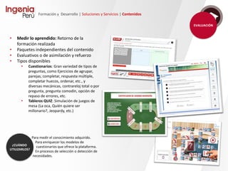 Formación y Desarrollo | Soluciones y Servicios | Contenidos
• Todo tipo de contenidos
personalizados con alto valor
pedagógico y visual, combinando
las últimas tecnologías, personajes
conductores e interactividad.
• Tecnología HTML/HTML5 ó Flash,
Multimedia, Locuciones,
Ilustraciones, Escenarios, 3D,
Videocapturas, Ejercicios, Vídeos,
etc.
• Los cursos pueden incluir todo tipo
de recursos especiales, como
VisualThinking, Simuladores, etc.
 