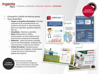 Formación y Desarrollo | Soluciones y Servicios | Contenidos
• Learning by Doing, enfocados a la
adquisición de competencias de
un modo eminentemente práctico.
• Píldoras formativas de corta
duración.
• De temática y objetivo muy
específico.
• Resolución de casos, ABP,
actividades de construcción, etc.
• Fundamentalmente autoformativas
(autocorrectivos o no)
• Evaluativas, con diferente reporte
a plataforma según tipologia.
En contenidos de temática muy
concreta.
Para la confección de
itinerarios formativos.
 