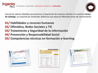 Formación y Desarrollo | Soluciones y Servicios | Contenidos
• Basados en simulaciones de
aplicaciones, equipos o instrumentos,
permiten el aprendizaje mediante la
simulación en el propio contenido las
principales operaciones y procesos.
• Metodología “Conoce, Comprende y
Aplica”
• Objetos formativos independientes y
evaluables como unidades mínimas
de aprendizaje.
• Posibilidad de crear diferentes
itinerarios formativos dependiendo de
las necesidades de aprendizaje.
En contenidos específicos para la
formación en el uso de herramientas,
equipos o aplicaciones software.
Evaluación de competencias prácticas
 