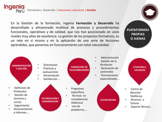 Formación y Desarrollo | Soluciones y Servicios | Contenidos
• Gamificación aplicada al aprendizaje
(aprendo jugando).
• El juego es un elemento motivador, que
incentiva la participación.
• Elementos de gamificación en
contenidos: retos, insignias, etc.
• Minijuegos: Resolución de casos y
ejercicios mediante juegos sencillos
(sopa letras, escenarios interactivos,
DAFO, puzzles, etc.)
• Juegos QUIZ: Reto individual de
competición grupal. Realiza
cuestionarios mediante la simulación
de juegos de mesa o famosos
concursos de televisión.
• Ranking: Módulo disponible en Moodle.
Cómo complementos informales de refuerzo
Cómo elemento dinamizador y de
experiencia social
Cómo mecanismo de evaluación
Cómo mecanismo para la detección
de necesidades
Cómo elemento principal de formación
continua de refresco
 