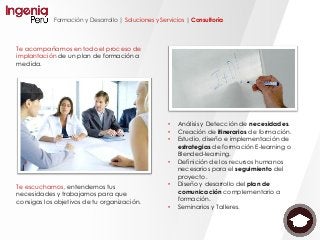 Formación y Desarrollo | Soluciones y Servicios | Consultoría
Te escuchamos, entendemos tus
necesidades y trabajamos para que
consigas los objetivos de tu organización.
Te acompañamos en todo el proceso de
implantación de un plan de formación a
medida.
• Análisis y Detección de necesidades.
• Creación de itinerarios de formación.
• Estudio, diseño e implementación de
estrategias de formación E-learning o
Blended-learning.
• Definición de los recursos humanos
necesarios para el seguimiento del
proyecto.
• Diseño y desarrollo del plan de
comunicación complementario a
formación.
• Seminarios y Talleres.
 