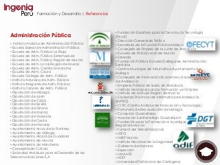 Formación y Desarrollo | Referencias
Administración Pública
• Instituto Andaluz de Administración Pública
• Escuela Balear de Administración Pública
• Escuela de Adm. Pública La Rioja
• Escuela de Adm. Pública Extremadura
• Escuela de Adm. Pública Región de Murcia
• Escuela de Adm. Local Región de Murcia
• Escuela de Adm. Castilla la Mancha
• Escuela de Adm. Ceuta
• Escuela Gallega de Adm. Pública
• Instituto Asturiano de Adm. Pública
• Instituto Aragonés de Adm. Pública
• Instituto Canario de Adm. Pública
• Diputación de Málaga
• Diputación de Jaén
• Diputación de Cádiz
• Diputación de Sevilla
• Diputación de Girona
• Diputación de Murcia
• Diputación de Valencia
• Diputación de Ceuta
• Diputación de Navarra
• Ayuntamiento Arcos de la Frontera
• Ayuntamiento de Málaga
• Ayuntamiento Alcalá de Guadaira
• Ayuntamiento de Murcia
• Ayuntamiento de Marchena
• Consejería de Cultura
• Sociedad Andaluza para el Desarrollo de las
Telecomunicaciones S.A
• Fundación Española para la Ciencia y la Tecnología
(Fecyt)
• Dirección General de Tráfico
• Secretaría de la Función Pública México
• Consejería de Empleo de la Junta de Andalucía
• Escuela de Policía Local de Murcia
• Extenda
• Fundación Pública Escuela Gallega de Administración
Sanitaria
• Centro Municipal de Informática Ayuntamiento de
Málaga
• Consejería de Innovación Economía y Hacienda Junta
de Andalucía
• Empresa Pública de Suelo de Andalucía
• Instituto Municipal para la Formación y el Empleo
• Instituto de la Mujer Región de Murcia
• Sociedad Provincial de Informática de Andalucía
(INPRO)
• CITIC (Centro Andaluz de Innovación y Tecnología)
• Patronato de Recaudación de Málaga
• Consorcio Guadalteba
• Asociación Sanitaria Bajo Guadalquivir
• Fundación para la Formación e Investigación Sanitaria
Región de Murcia
• Foment del Treball Nacional
• IDFO
• IMEP Murcia
• Instituto Nacional de la Seguridad Social
• Gobierno de Navarra
• Sepecam
• IAVANTE
• ADIF
• Universidad Politécnica de Cartagena
 