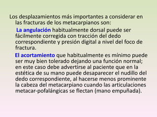 Los desplazamientos más importantes a considerar en las fracturas de los metacarpianos son: La angulación  habitualmente dorsal puede ser fácilmente corregida con tracción del dedo correspondiente y presión digital a nivel del foco de fractura.  El acortamiento  que habitualmente es mínimo puede ser muy bien tolerado dejando una función normal; en este caso debe advertirse al paciente que en la estética de su mano puede desaparecer el nudillo del dedo correspondiente, al hacerse menos prominente la cabeza del metacarpiano cuando las articulaciones metacar-pofalángicas se flectan (mano empuñada). 