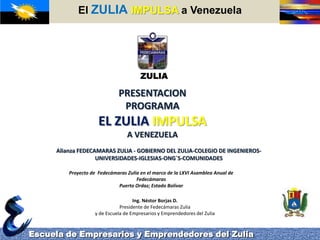ElZULIAIMPULSA a Venezuela Escuela de Empresarios y Emprendedores del Zulia ZULIA PRESENTACION PROGRAMA  EL ZULIA IMPULSA A VENEZUELA Alianza FEDECAMARAS ZULIA - GOBIERNO DEL ZULIA-COLEGIO DE INGENIEROS-UNIVERSIDADES-IGLESIAS-ONG´S-COMUNIDADES Proyecto de  Fedecámaras Zulia en el marco de la LXVI Asamblea Anual de Fedecámaras Puerto Ordaz; Estado Bolívar  Ing. Néstor Borjas D. Presidente de Fedecámaras Zulia y de Escuela de Empresarios y Emprendedores del Zulia 