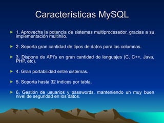 Características MySQL 1. Aprovecha la potencia de sistemas multiprocesador, gracias a su implementación multihilo. 2. Soporta gran cantidad de tipos de datos para las columnas.   3. Dispone de API's en gran cantidad de lenguajes (C, C++, Java, PHP, etc).   4. Gran portabilidad entre sistemas.   5. Soporta hasta 32 índices por tabla.   6. Gestión de usuarios y passwords, manteniendo un muy buen nivel de seguridad en los datos. 