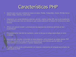 Características PHP Soporte para una gran cantidad de bases de datos: MySQL, PostgreSQL, Oracle, MS SQL Server, Sybase mSQL, Informix, entre otras.   Integración con varias bibliotecas externas, permite  analizar código XML que es principalmente la característica que mas nos interesa ya que nuestra aplicación se basara en la lectura de estos ficheros.   Ofrece una solución simple y universal para las paginaciones dinámicas del Web de fácil programación.   Perceptiblemente más fácil de mantener y poner al día que el código desarrollado en otros lenguajes. Soportado por una gran comunidad de desarrolladores, como producto de código abierto, PHP goza de la ayuda de un gran grupo de programadores, permitiendo que los fallos de funcionamiento se encuentren y reparen rápidamente.   El código se pone al día continuamente con mejoras y extensiones de lenguaje para ampliar las capacidades de PHP.   