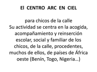 El CENTRO ARC EN CIEL
para chicos de la calle
Su actividad se centra en la acogida,
acompañamiento y reinserción
escolar, social y familiar de los
chicos, de la calle, procedentes,
muchos de ellos, de países de África
oeste (Benín, Togo, Nigeria…)
 