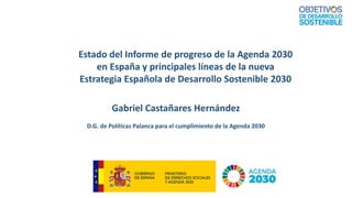 Gabriel Castañares Hernández
D.G. de Políticas Palanca para el cumplimiento de la Agenda 2030
Estado del Informe de progreso de la Agenda 2030
en España y principales líneas de la nueva
Estrategia Española de Desarrollo Sostenible 2030
 
