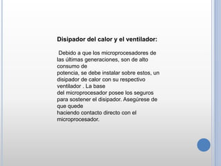 Disipador del calor y el ventilador:
Debido a que los microprocesadores de
las últimas generaciones, son de alto
consumo de
potencia, se debe instalar sobre estos, un
disipador de calor con su respectivo
ventilador . La base
del microprocesador posee los seguros
para sostener el disipador. Asegúrese de
que quede
haciendo contacto directo con el
microprocesador.
 