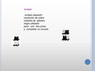 Jumper
Jumper pequeño
conductor de cobre
cubierto de plástico
negro utilizado
para unir dos pines
y completar un circuito.
 