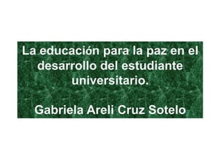 La educación para la paz en el
  desarrollo del estudiante
       universitario.

  Gabriela Areli Cruz Sotelo
 