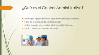 ¿Qué es el Control Administrativo?
 Estrategias y procedimientos para minimizar riesgos laborales.
 Parte de la jerarquía de controles en SST.
 Aplica cuando no es posible eliminar o aislar el riesgo.
 Implica monitorear, evaluar y corregir
 