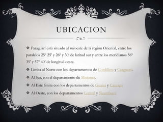 UBICACION
 Paraguarí está situado al suroeste de la región Oriental, entre los
paralelos 25º 25’ y 26º y 30’ de latitud sur y entre los meridianos 56º
35’ y 57º 40’ de longitud oeste.
 Limita al Norte con los departamentos de Cordillera y Caaguazú.
 Al Sur, con el departamento de Misiones.
 Al Este limita con los departamentos de Guairá y Caazapá
 Al Oeste, con los departamentos Central y Ñeembucú
 