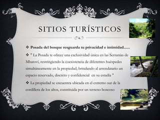 SITIOS TURÍSTICOS
 Posada del bosque resguarda tu privacidad e intimidad......
 " La Posada te ofrece una exclusividad única en las Serranías de
Mbatoví, restringiendo la coexistencia de diferentes huéspedes
simultáneamente en la propiedad, brindando al arrendatario un
espacio reservado, discreto y confidencial en su estadía "
 La propiedad se encuentra ubicada en el extremo sur de la
cordillera de los altos, constituida por un terreno boscoso
 