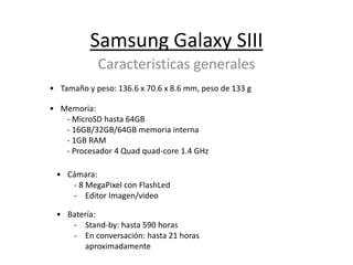 Samsung Galaxy SIII
            Caracteristicas generales
• Tamaño y peso: 136.6 x 70.6 x 8.6 mm, peso de 133 g

• Memoria:
   - MicroSD hasta 64GB
   - 16GB/32GB/64GB memoria interna
   - 1GB RAM
   - Procesador 4 Quad quad-core 1.4 GHz

 • Cámara:
    - 8 MegaPixel con FlashLed
    - Editor Imagen/video

 • Batería:
    - Stand-by: hasta 590 horas
    - En conversación: hasta 21 horas
       aproximadamente
 
