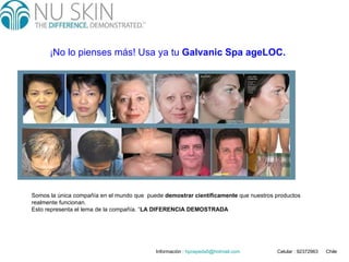 ¡ No lo pienses más! Usa ya tu  Galvanic Spa ageLOC.   Somos la única compañía en el mundo que  puede  demostrar científicamente  que nuestros productos realmente funcionan. Esto representa el lema de la compañía. “ LA DIFERENCIA DEMOSTRADA   Informaciòn :  hpcepeda5 @hotmail.com   Celular : 92372963  Chile 