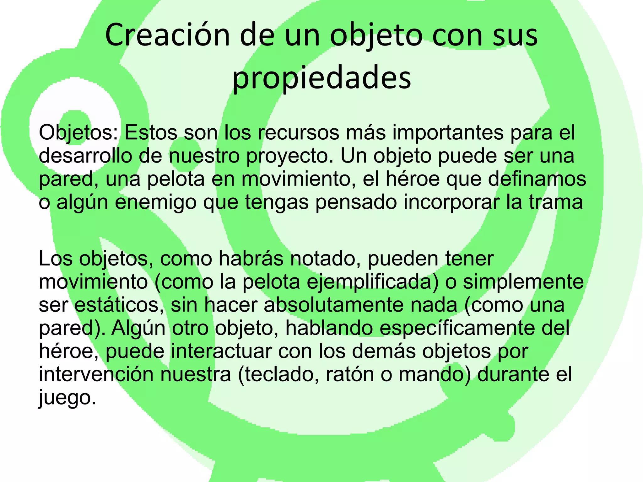 Creación de un objeto con sus propiedadesObjetos: Estos son los recursos más importantes para el desarrollo de nuestro proyecto. Un objeto puede ser una pared, una pelota en movimiento, el héroe que definamos o algún enemigo que tengas pensado incorporar la tramaLos objetos, como habrás notado, pueden tener movimiento (como la pelota ejemplificada) o simplemente ser estáticos, sin hacer absolutamente nada (como una pared). Algún otro objeto, hablando específicamente del héroe, puede interactuar con los demás objetos por intervención nuestra (teclado, ratón o mando) durante el juego. 