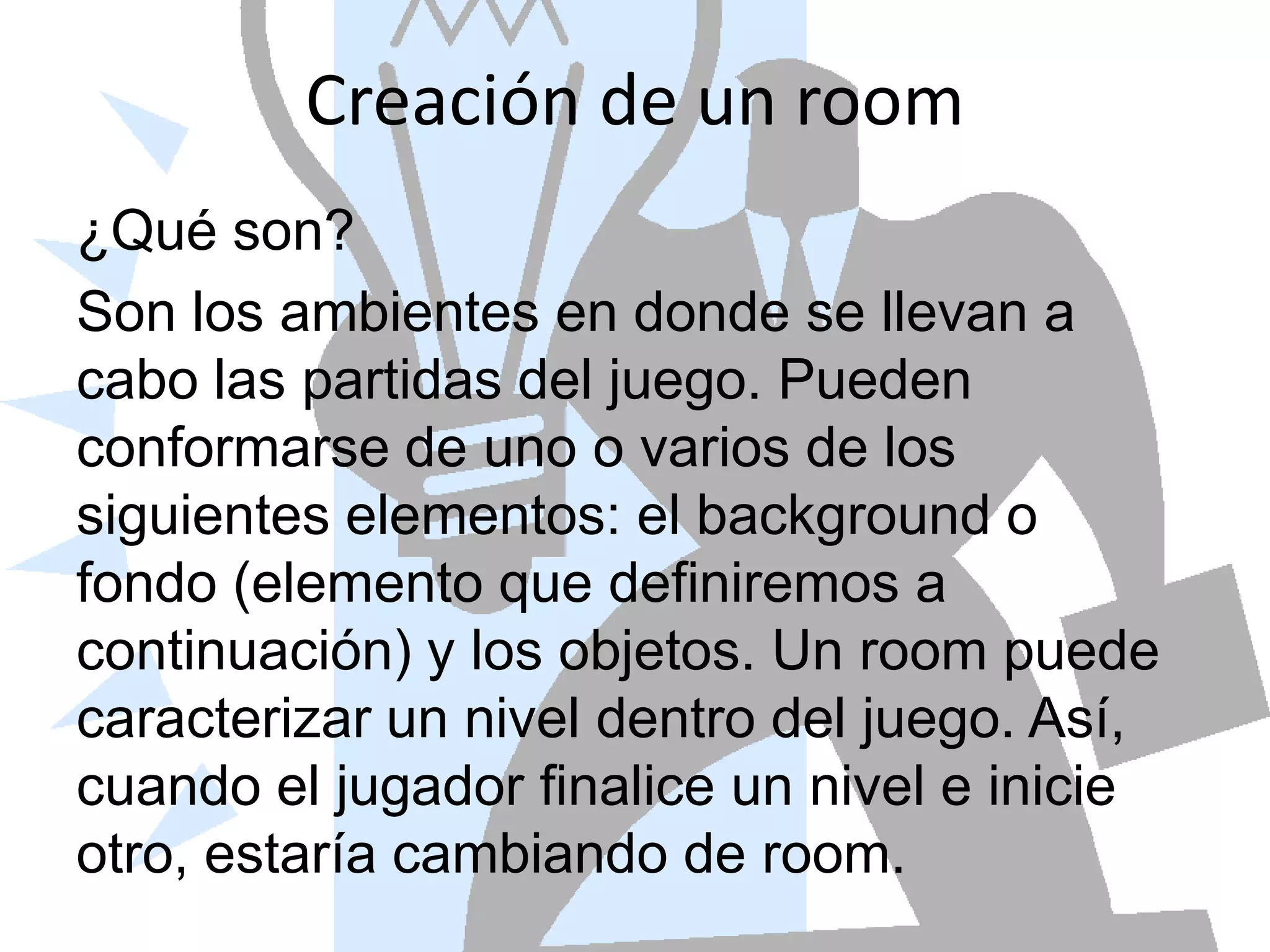Creación de un room¿Qué son?Son los ambientes en donde se llevan a cabo las partidas del juego. Pueden conformarse de uno o varios de los siguientes elementos: el background o fondo (elemento que definiremos a continuación) y los objetos. Un room puede caracterizar un nivel dentro del juego. Así, cuando el jugador finalice un nivel e inicie otro, estaría cambiando de room.
