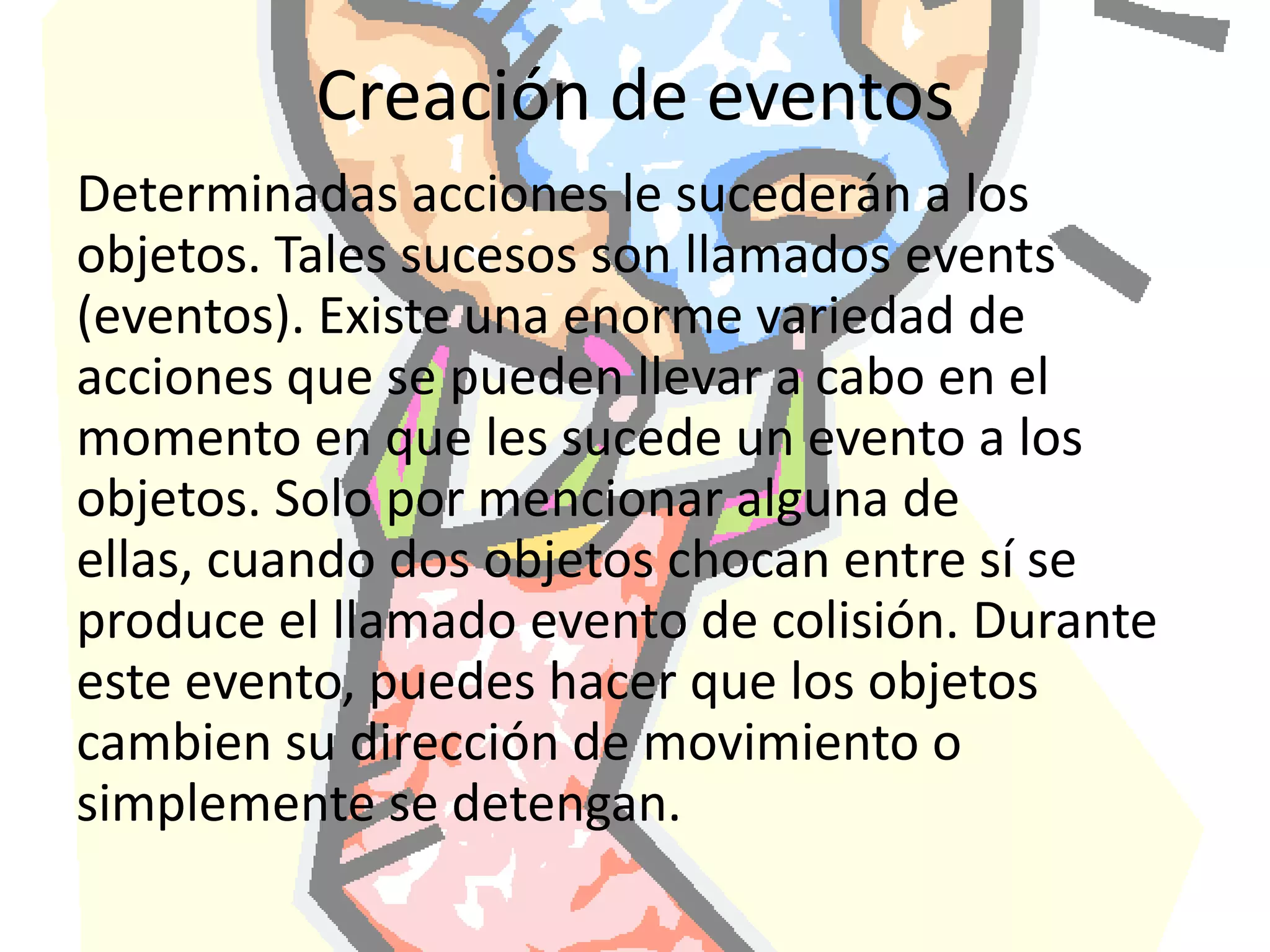 Creación de eventosDeterminadas acciones le sucederán a los objetos. Tales sucesos son llamados events (eventos). Existe una enorme variedad de acciones que se pueden llevar a cabo en el momento en que les sucede un evento a los objetos. Solo por mencionar alguna de ellas, cuando dos objetos chocan entre sí se produce el llamado evento de colisión. Durante este evento, puedes hacer que los objetos cambien su dirección de movimiento o simplemente se detengan.