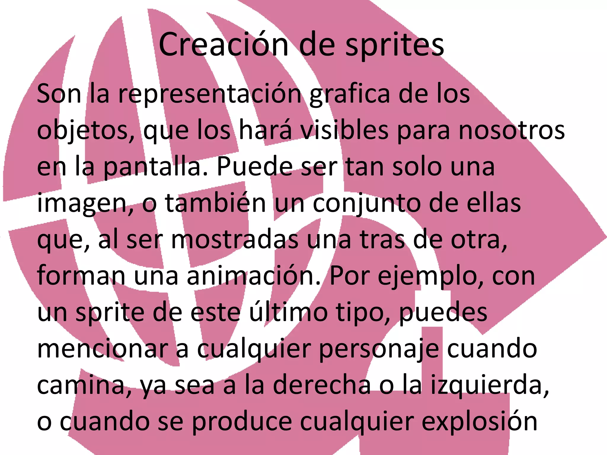 Creación de spritesSon la representación grafica de los objetos, que los hará visibles para nosotros en la pantalla. Puede ser tan solo una imagen, o también un conjunto de ellas que, al ser mostradas una tras de otra, forman una animación. Por ejemplo, con un sprite de este último tipo, puedes mencionar a cualquier personaje cuando camina, ya sea a la derecha o la izquierda, o cuando se produce cualquier explosión