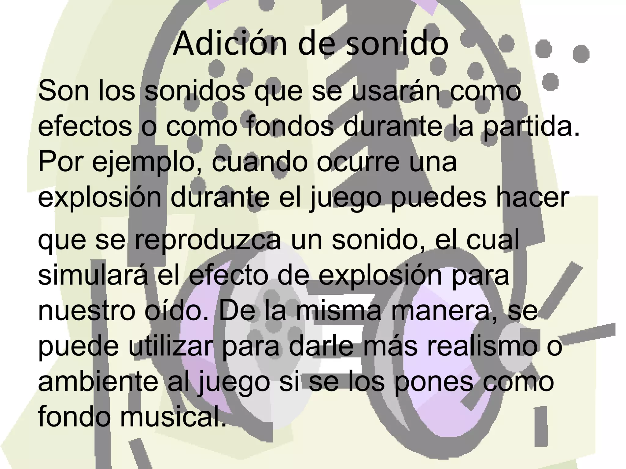 Adición de sonidoSon los sonidos que se usarán como efectos o como fondos durante la partida. Por ejemplo, cuando ocurre una explosión durante el juego puedes hacer que se reproduzca un sonido, el cual simulará el efecto de explosión para nuestro oído. De la misma manera, se puede utilizar para darle más realismo o ambiente al juego si se los pones como fondo musical.