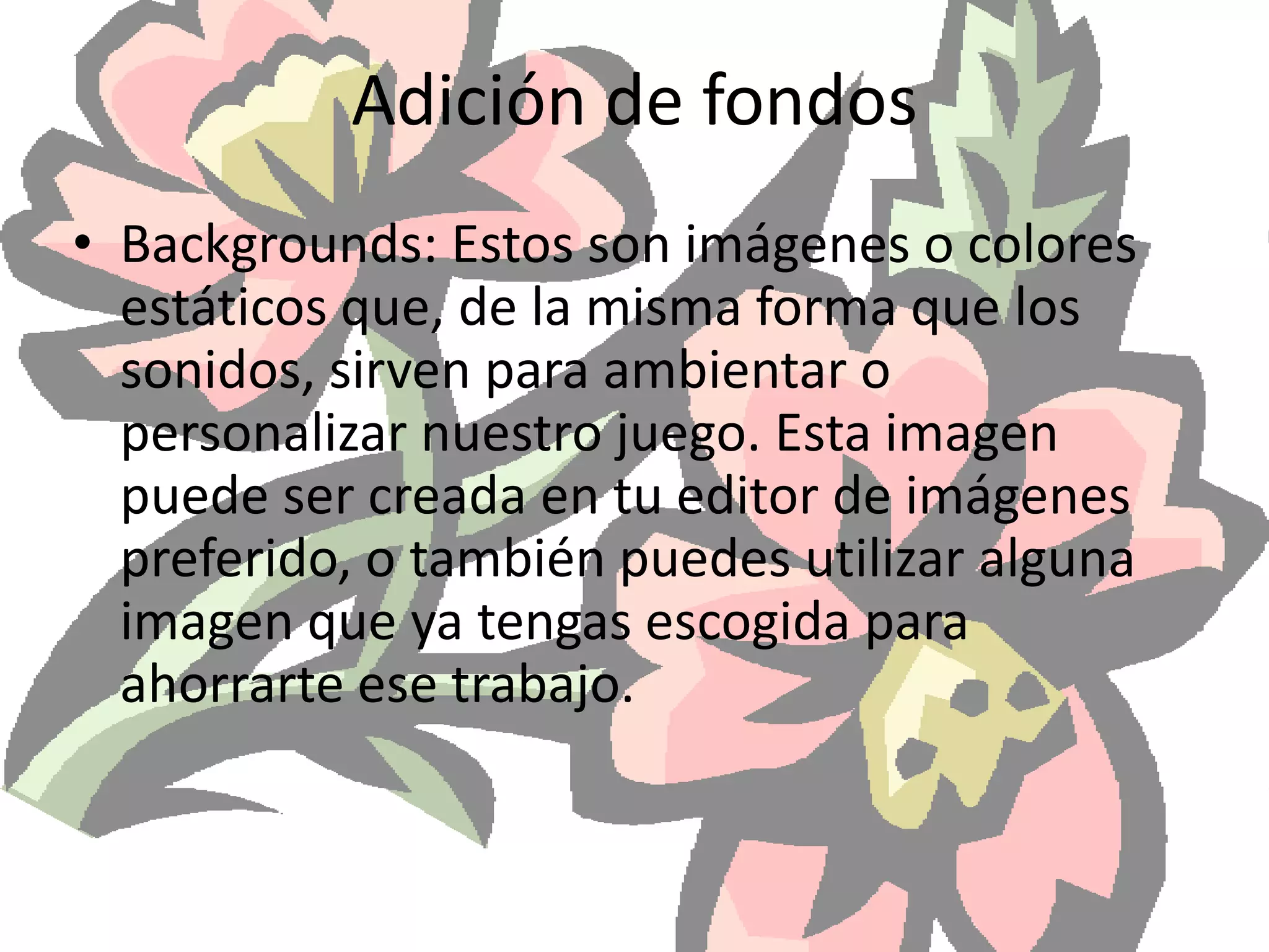 Adición de fondosBackgrounds: Estos son imágenes o colores estáticos que, de la misma forma que los sonidos, sirven para ambientar o personalizar nuestro juego. Esta imagen puede ser creada en tu editor de imágenes preferido, o también puedes utilizar alguna imagen que ya tengas escogida para ahorrarte ese trabajo. 