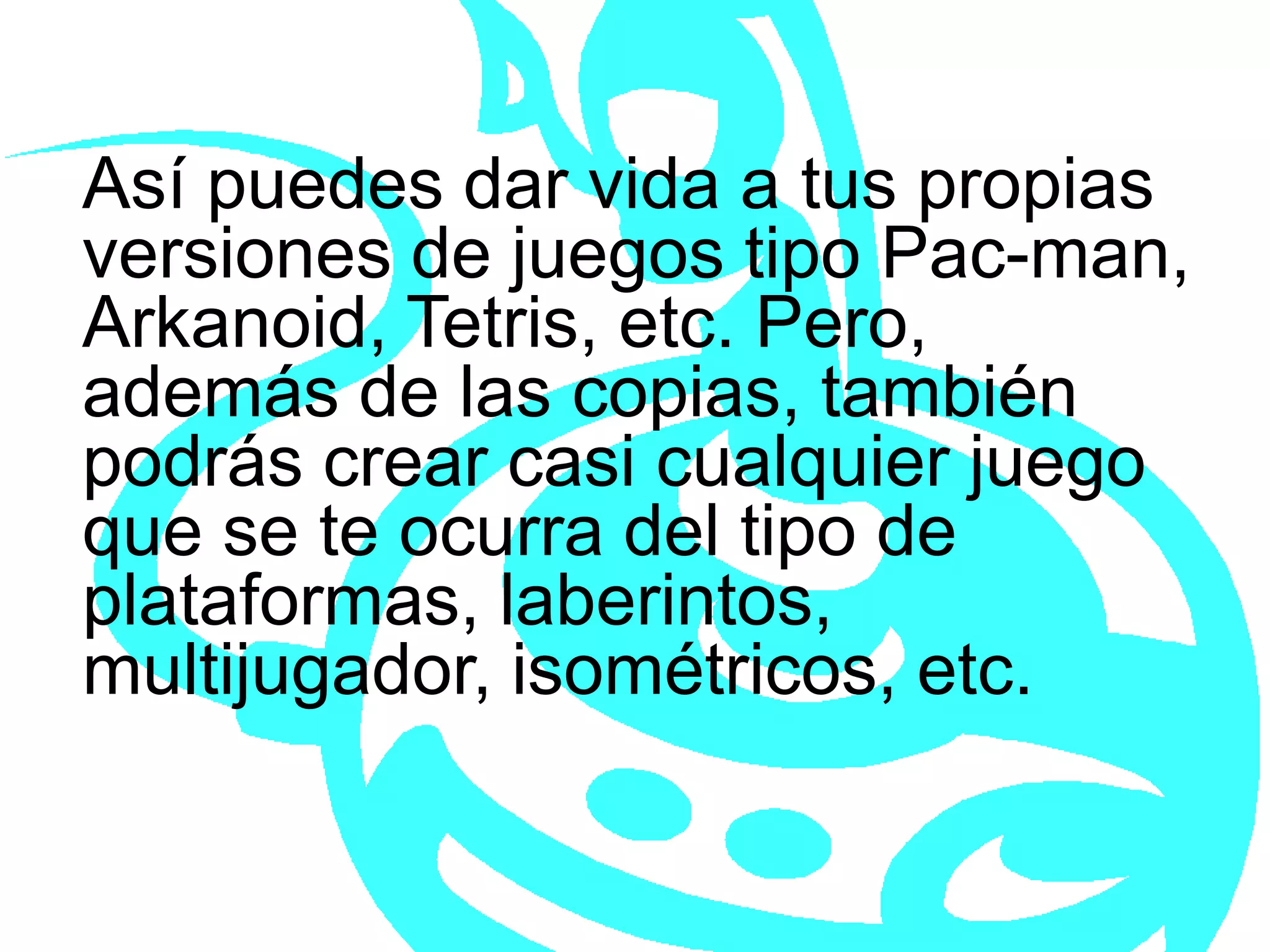 Así puedes dar vida a tus propias versiones de juegos tipo Pac-man, Arkanoid, Tetris, etc. Pero, además de las copias, también podrás crear casi cualquier juego que se te ocurra del tipo de plataformas, laberintos, multijugador, isométricos, etc.