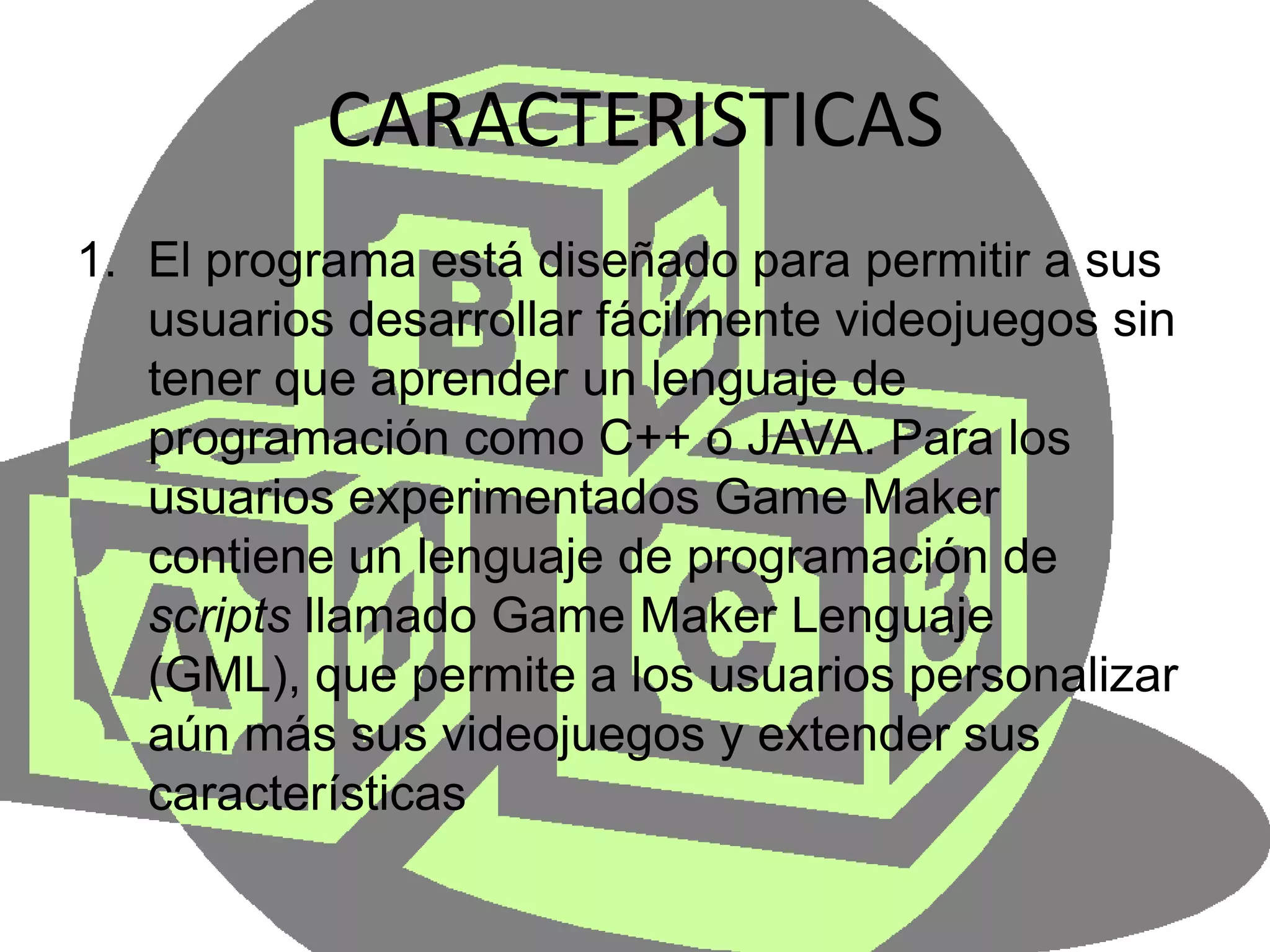 CARACTERISTICASEl programa está diseñado para permitir a sus usuarios desarrollar fácilmente videojuegos sin tener que aprender un lenguaje de programación como C++ o JAVA. Para los usuarios experimentados Game Maker contiene un lenguaje de programación de scripts llamado Game MakerLenguaje (GML), que permite a los usuarios personalizar aún más sus videojuegos y extender sus características