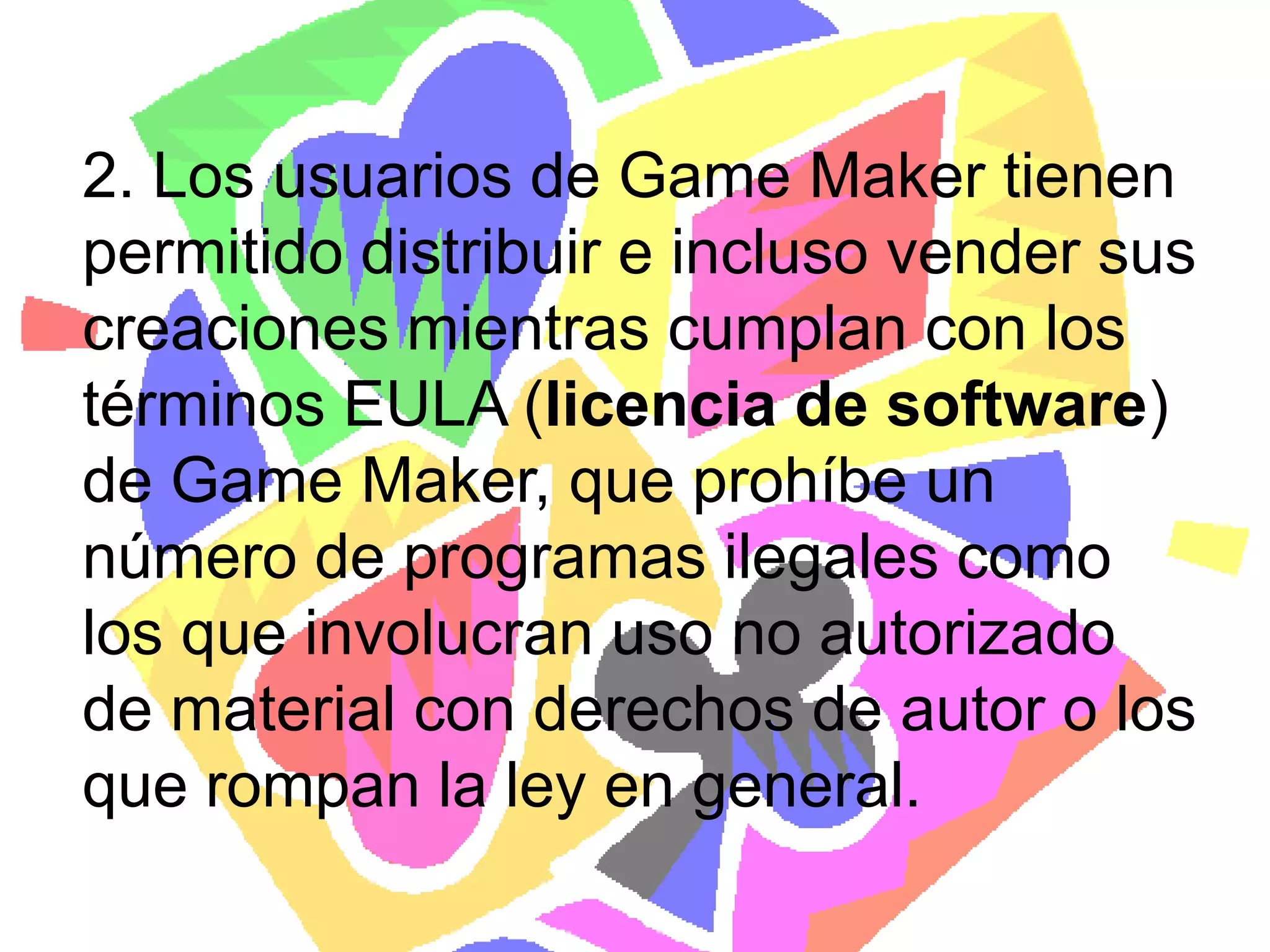 2. Los usuarios de Game Maker tienen permitido distribuir e incluso vender sus creaciones mientras cumplan con los términos EULA (licencia de software)de Game Maker, que prohíbe un número de programas ilegales como los que involucran uso no autorizado de material con derechos de autor o los que rompan la ley en general.