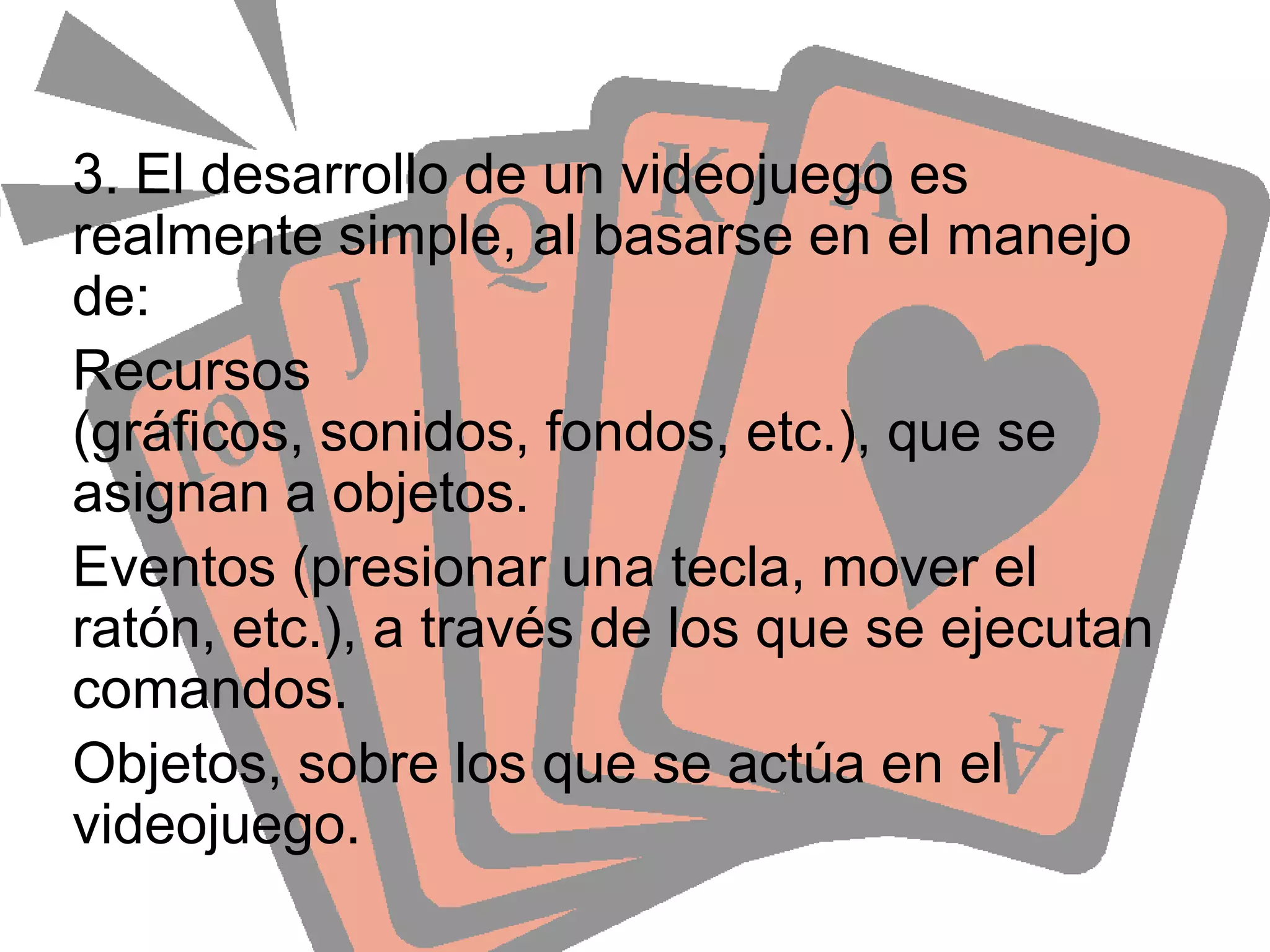3. El desarrollo de un videojuego es realmente simple, al basarse en el manejo de:Recursos (gráficos, sonidos, fondos, etc.), que se asignan a objetos.Eventos (presionar una tecla, mover el ratón, etc.), a través de los que se ejecutan comandos.Objetos, sobre los que se actúa en el videojuego.