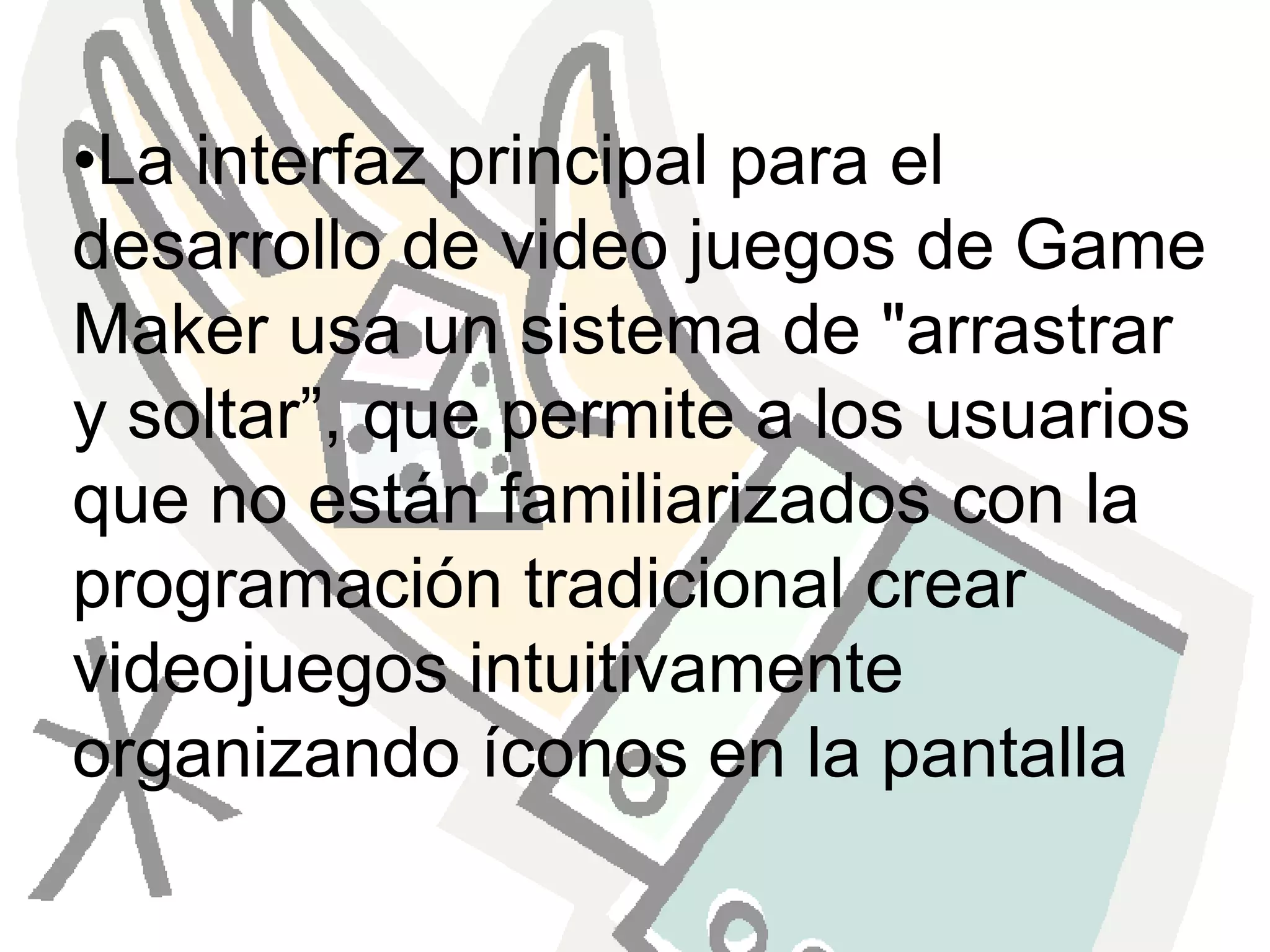 La interfaz principal para el desarrollo de video juegos de Game Maker usa un sistema de "arrastrar y soltar”, que permite a los usuarios que no están familiarizados con la programación tradicional crear videojuegos intuitivamente organizando íconos en la pantalla