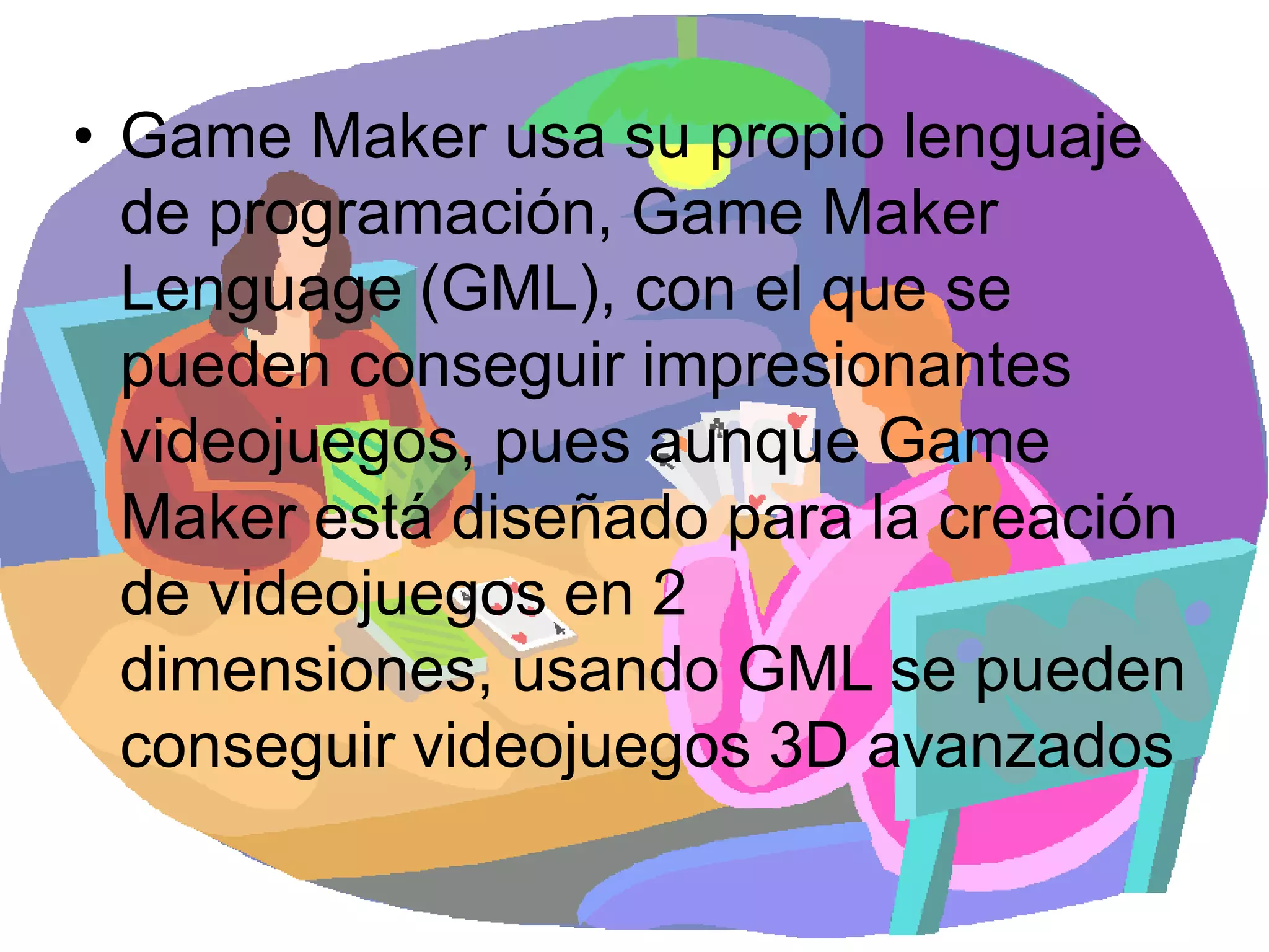 Game Maker usa su propio lenguaje de programación, Game Maker Lenguage (GML), con el que se pueden conseguir impresionantes videojuegos, pues aunque Game Maker está diseñado para la creación de videojuegos en 2 dimensiones, usando GML se pueden conseguir videojuegos 3D avanzados
